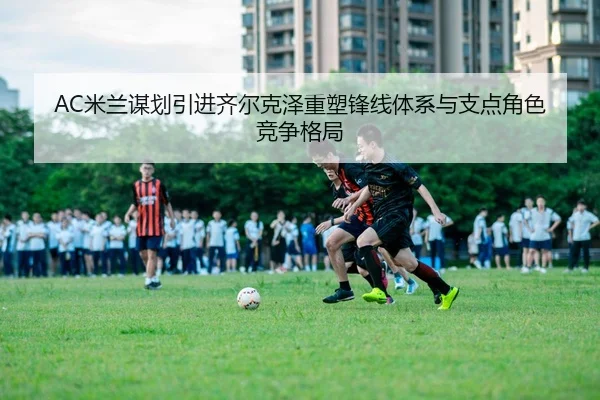AC米兰谋划引进齐尔克泽重塑锋线体系与支点角色竞争格局