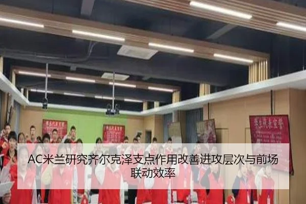 AC米兰研究齐尔克泽支点作用改善进攻层次与前场联动效率