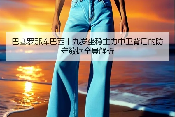 巴塞罗那库巴西十九岁坐稳主力中卫背后的防守数据全景解析