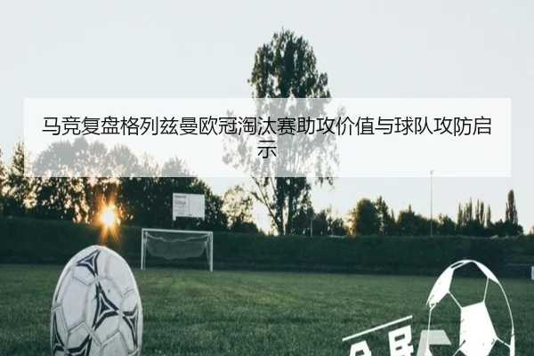 马竞复盘格列兹曼欧冠淘汰赛助攻价值与球队攻防启示